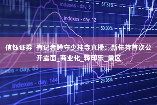 信钰证券  有记者蹲守少林寺直播：新住持首次公开露面_商业化_释印乐_景区