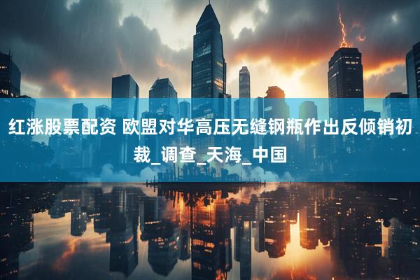 红涨股票配资 欧盟对华高压无缝钢瓶作出反倾销初裁_调查_天海_中国