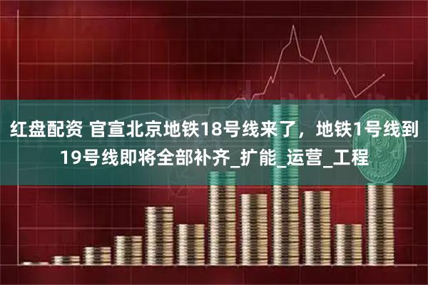 红盘配资 官宣北京地铁18号线来了，地铁1号线到19号线即将全部补齐_扩能_运营_工程