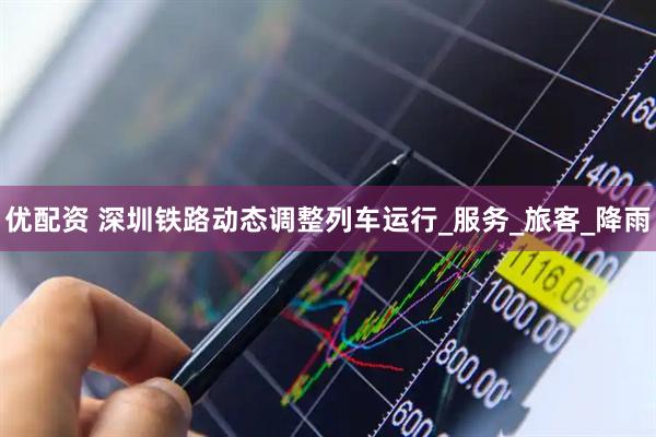 优配资 深圳铁路动态调整列车运行_服务_旅客_降雨