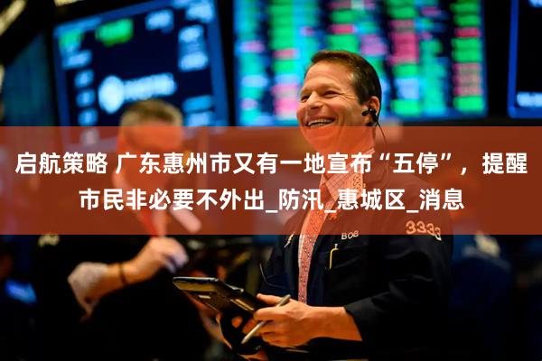 启航策略 广东惠州市又有一地宣布“五停”，提醒市民非必要不外出_防汛_惠城区_消息