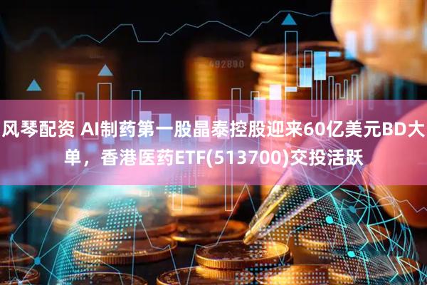 风琴配资 AI制药第一股晶泰控股迎来60亿美元BD大单，香港医药ETF(513700)交投活跃