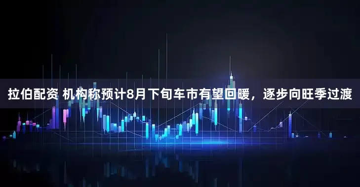 拉伯配资 机构称预计8月下旬车市有望回暖，逐步向旺季过渡