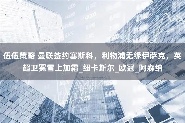 伍伍策略 曼联签约塞斯科，利物浦无缘伊萨克，英超卫冕雪上加霜_纽卡斯尔_欧冠_阿森纳