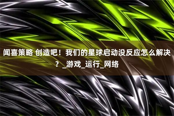 闻喜策略 创造吧！我们的星球启动没反应怎么解决？_游戏_运行_网络