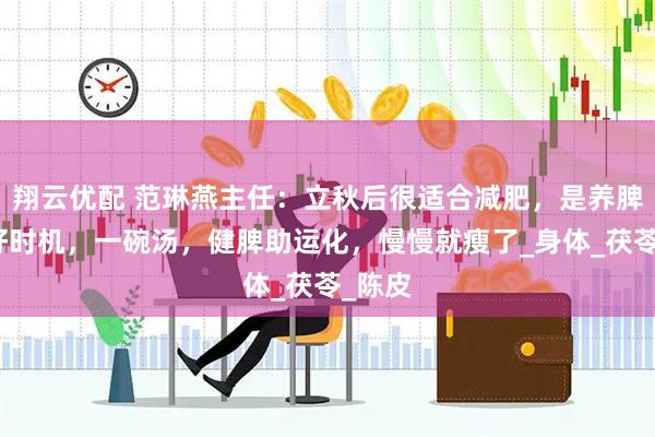 翔云优配 范琳燕主任：立秋后很适合减肥，是养脾胃的好时机，一碗汤，健脾助运化，慢慢就瘦了_身体_茯苓_陈皮