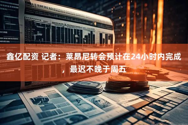 鑫亿配资 记者：莱昂尼转会预计在24小时内完成，最迟不晚于周五