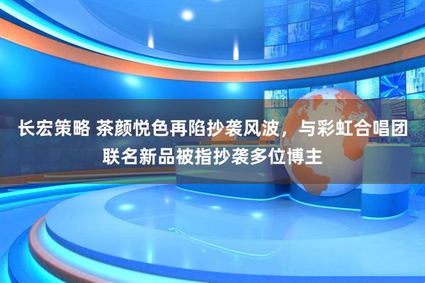 长宏策略 茶颜悦色再陷抄袭风波，与彩虹合唱团联名新品被指抄袭多位博主