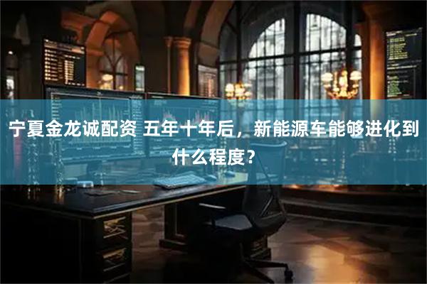 宁夏金龙诚配资 五年十年后，新能源车能够进化到什么程度？