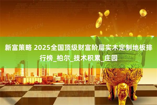 新富策略 2025全国顶级财富阶层实木定制地板排行榜_柏尔_技术积累_庄园