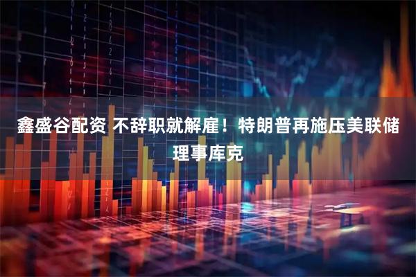鑫盛谷配资 不辞职就解雇！特朗普再施压美联储理事库克