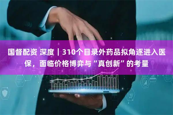 国督配资 深度｜310个目录外药品拟角逐进入医保，面临价格博弈与“真创新”的考量