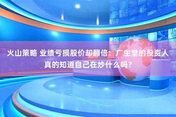 火山策略 业绩亏损股价却翻倍：广生堂的投资人真的知道自己在炒什么吗？