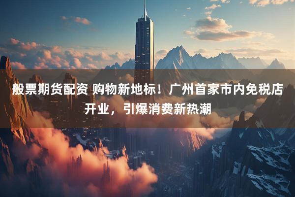 般票期货配资 购物新地标！广州首家市内免税店开业，引爆消费新热潮