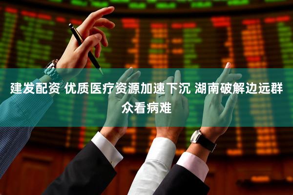 建发配资 优质医疗资源加速下沉 湖南破解边远群众看病难