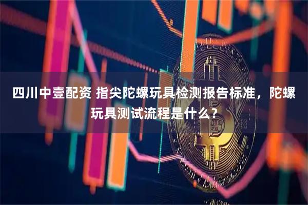 四川中壹配资 指尖陀螺玩具检测报告标准，陀螺玩具测试流程是什么？