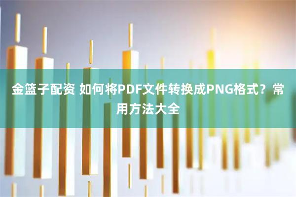 金篮子配资 如何将PDF文件转换成PNG格式？常用方法大全