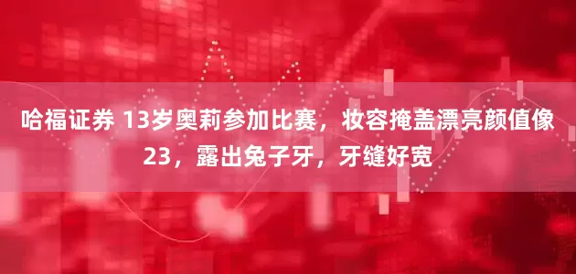 哈福证券 13岁奥莉参加比赛，妆容掩盖漂亮颜值像23，露出兔子牙，牙缝好宽