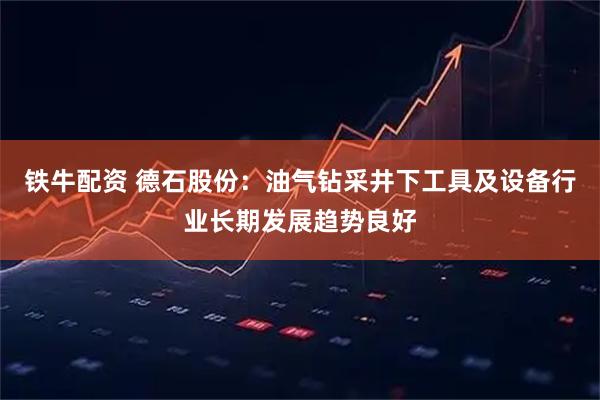 铁牛配资 德石股份：油气钻采井下工具及设备行业长期发展趋势良好