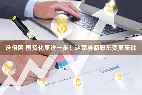 选倍网 国资化更进一步！这家券商股东变更获批