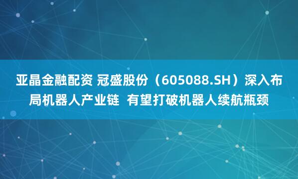 亚晶金融配资 冠盛股份（605088.SH）深入布局机器人产业链  有望打破机器人续航瓶颈