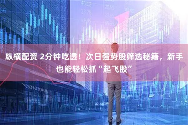 纵横配资 2分钟吃透！次日强势股筛选秘籍，新手也能轻松抓“起飞股”