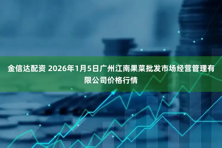 金信达配资 2026年1月5日广州江南果菜批发市场经营管理有限公司价格行情