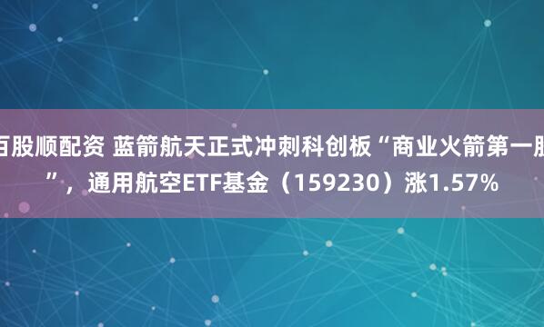 百股顺配资 蓝箭航天正式冲刺科创板“商业火箭第一股”，通用航空ETF基金（159230）涨1.57%