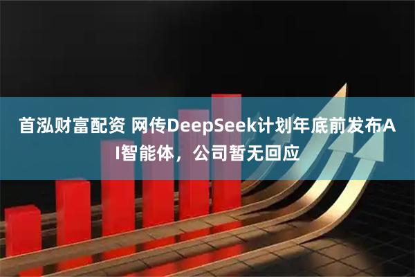 首泓财富配资 网传DeepSeek计划年底前发布AI智能体，公司暂无回应