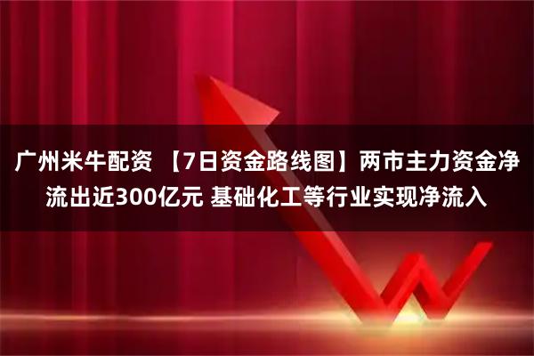 广州米牛配资 【7日资金路线图】两市主力资金净流出近300亿元 基础化工等行业实现净流入