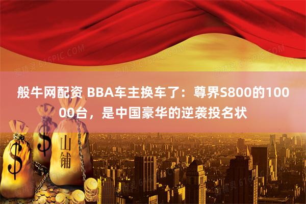 般牛网配资 BBA车主换车了：尊界S800的10000台，是中国豪华的逆袭投名状