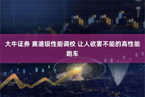 大牛证券 赛道级性能调校 让人欲罢不能的高性能跑车