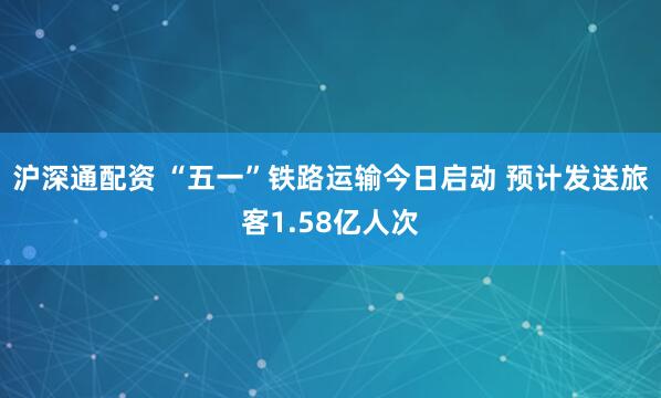 沪深通配资 “五一”铁路运输今日启动 预计发送旅客1.58亿人次