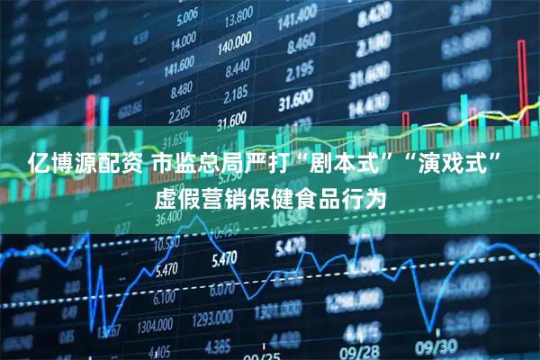 亿博源配资 市监总局严打“剧本式”“演戏式” 虚假营销保健食品行为