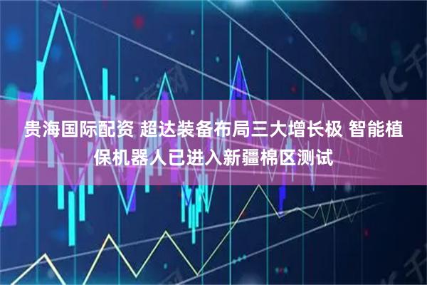 贵海国际配资 超达装备布局三大增长极 智能植保机器人已进入新疆棉区测试